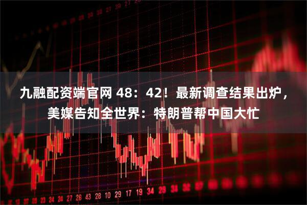 九融配资端官网 48：42！最新调查结果出炉，美媒告知全世界：特朗普帮中国大忙