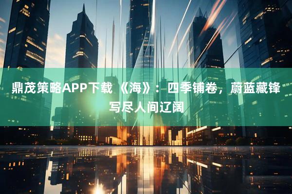 鼎茂策略APP下载 《海》：四季铺卷，蔚蓝藏锋写尽人间辽阔