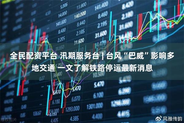 全民配资平台 汛期服务台 | 台风“巴威”影响多地交通 一文了解铁路停运最新消息