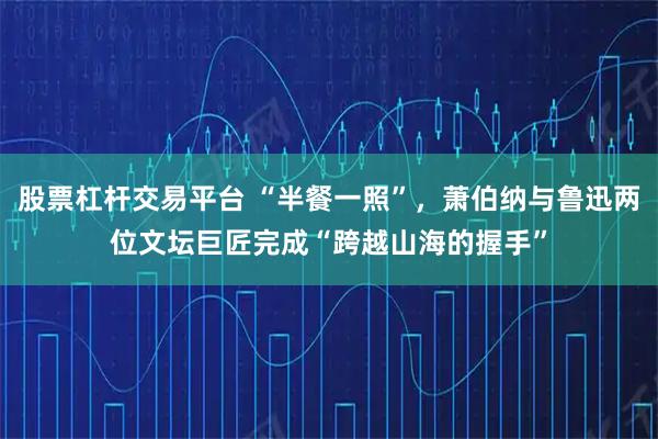 股票杠杆交易平台 “半餐一照”，萧伯纳与鲁迅两位文坛巨匠完成“跨越山海的握手”