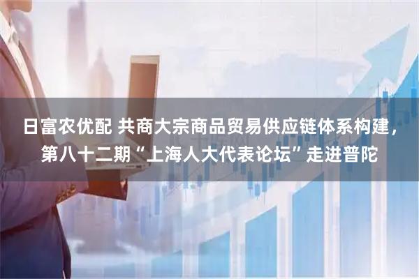 日富农优配 共商大宗商品贸易供应链体系构建，第八十二期“上海人大代表论坛”走进普陀