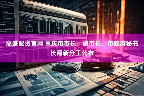 高盛配资官网 重庆市市长、副市长、市政府秘书长最新分工公布