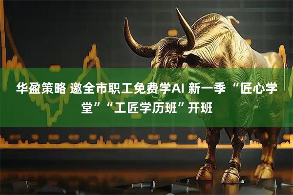 华盈策略 邀全市职工免费学AI 新一季 “匠心学堂”“工匠学历班”开班